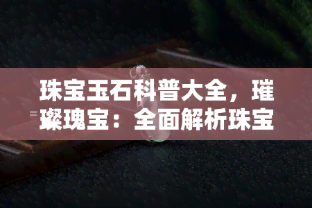 珠宝玉石科普大全，璀璨瑰宝：全面解析珠宝玉石科普大全