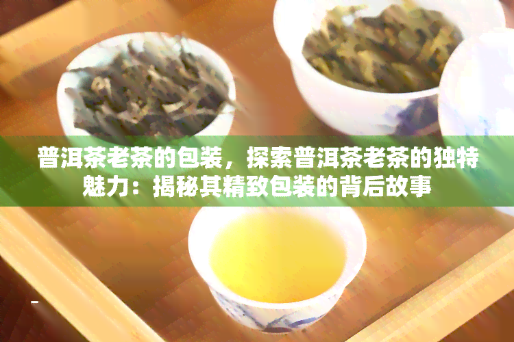 普洱茶老茶的包装，探索普洱茶老茶的独特魅力：揭秘其精致包装的背后故事