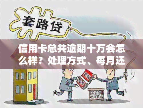 信用卡总共逾期十万会怎么样？处理方式、每月还款额及一年费用全解析