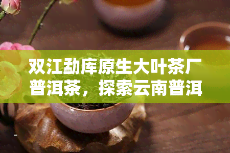 双江勐库原生大叶茶厂普洱茶，探索云南普洱茶的原始魅力：双江勐库原生大叶茶厂的珍品