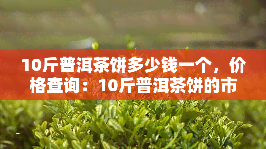 10斤普洱茶饼多少钱一个，价格查询：10斤普洱茶饼的市场价是多少？