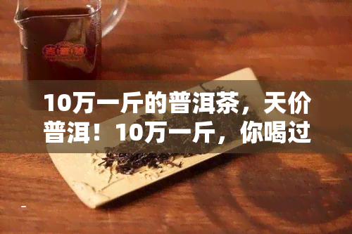 10万一斤的普洱茶，天价普洱！10万一斤，你喝过吗？