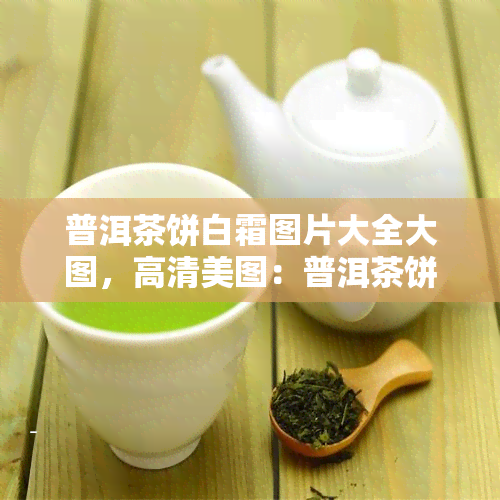 普洱茶饼白霜图片大全大图，高清美图：普洱茶饼上的白色结晶——白霜的全貌解析