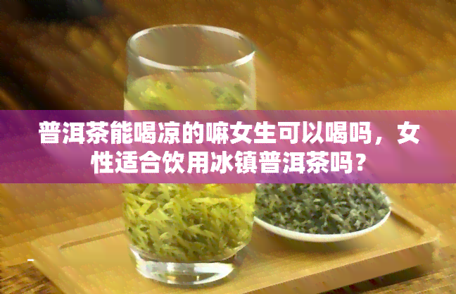 普洱茶能喝凉的嘛女生可以喝吗，女性适合饮用冰镇普洱茶吗？