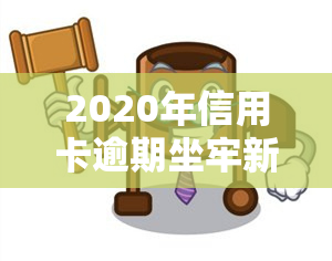 2020年信用卡逾期坐牢新规已定，重磅！2020年信用卡逾期坐牢新规已经确定，逾期者需警惕