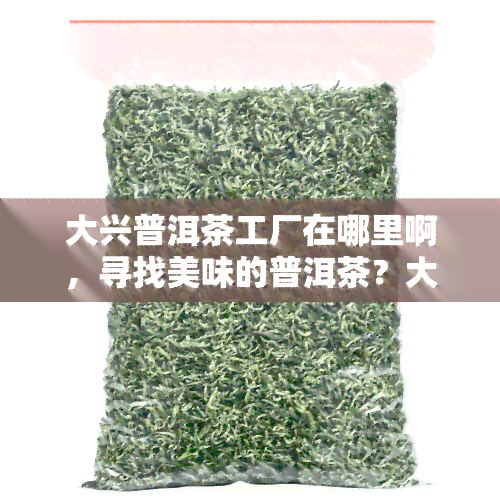 大兴普洱茶工厂在哪里啊，寻找美味的普洱茶？大兴普洱茶工厂等你来探索！