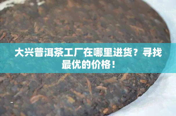 大兴普洱茶工厂在哪里进货？寻找更优的价格！