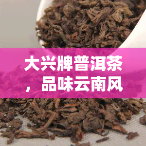 大兴牌普洱茶，品味云南风情：大兴牌普洱茶的独特魅力