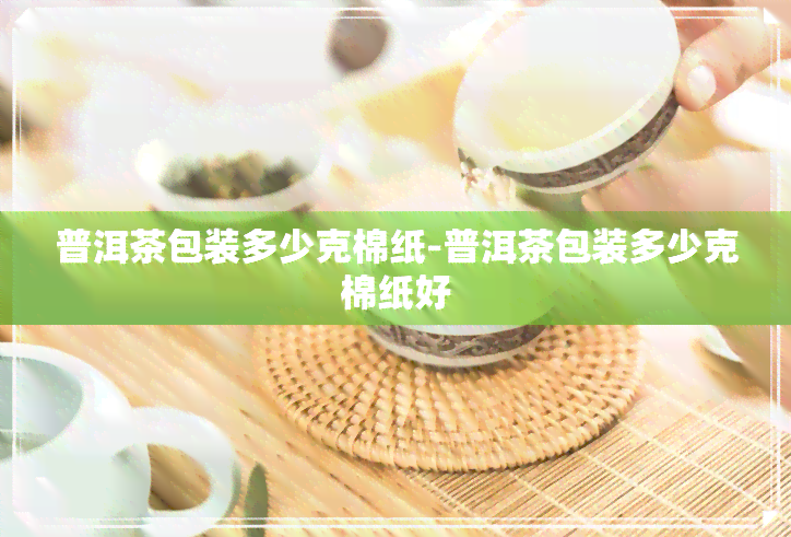 普洱茶包装多少克棉纸-普洱茶包装多少克棉纸好