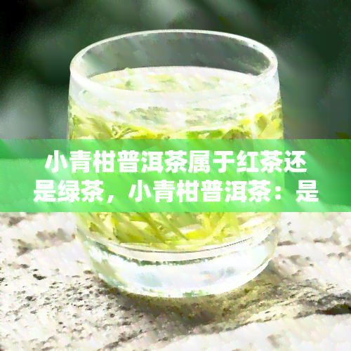 小青柑普洱茶属于红茶还是绿茶，小青柑普洱茶：是红茶？还是绿茶？