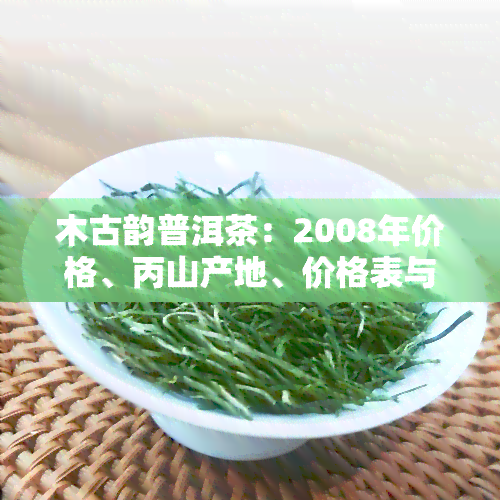 木古韵普洱茶：2008年价格、丙山产地、价格表与古木对比、与古树的区别、357克熟茶价格一览