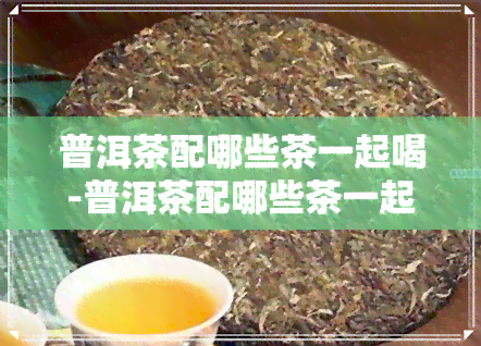 普洱茶配哪些茶一起喝-普洱茶配哪些茶一起喝比较好