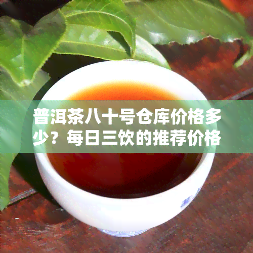 普洱茶八十号仓库价格多少？每日三饮的推荐价格是多少？