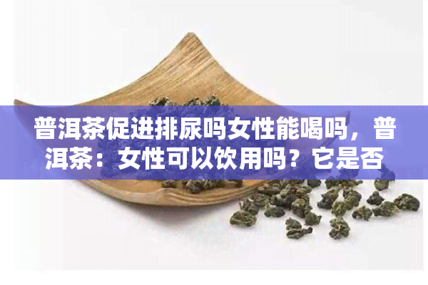 普洱茶促进排尿吗女性能喝吗，普洱茶：女性可以饮用吗？它是否有助于排尿？