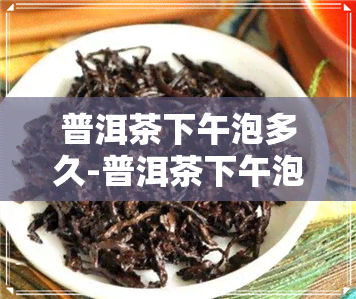 普洱茶下午泡多久-普洱茶下午泡多久喝