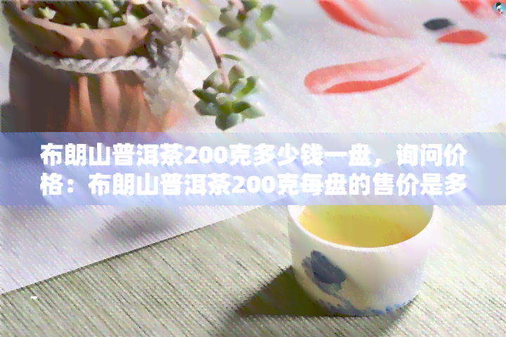 布朗山普洱茶200克多少钱一盘，询问价格：布朗山普洱茶200克每盘的售价是多少？