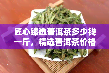 匠心臻选普洱茶多少钱一斤，精选普洱茶价格查询：匠心臻选每斤多少钱？