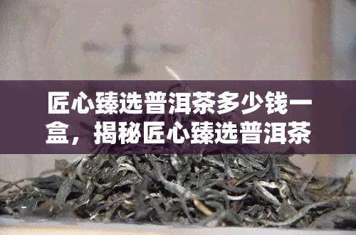 匠心臻选普洱茶多少钱一盒，揭秘匠心臻选普洱茶价格：一盒究竟需要多少银两？