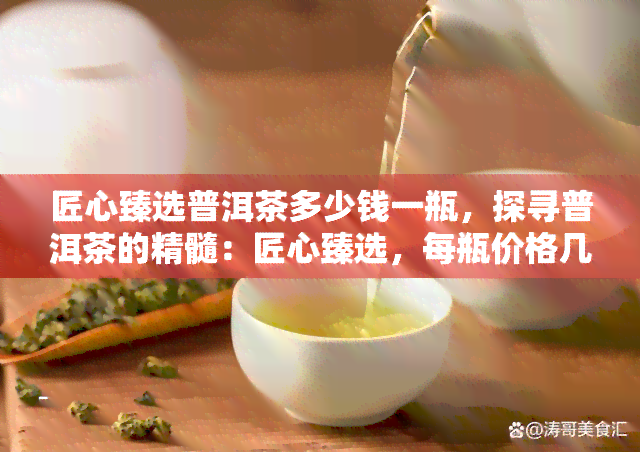 匠心臻选普洱茶多少钱一瓶，探寻普洱茶的精髓：匠心臻选，每瓶价格几何？