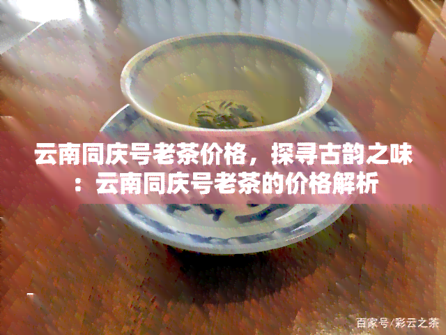 云南同庆号老茶价格，探寻古韵之味：云南同庆号老茶的价格解析