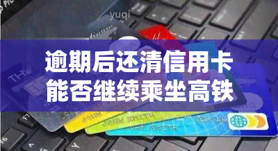 逾期后还清信用卡能否继续乘坐高铁？影响大吗？现状解析