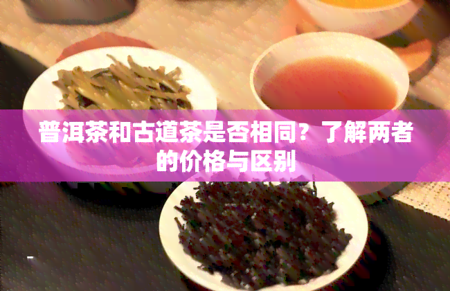 普洱茶和古道茶是否相同？了解两者的价格与区别