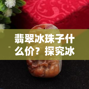 翡翠冰珠子什么价？探究冰种翡翠珠子的价格范围与市场行情