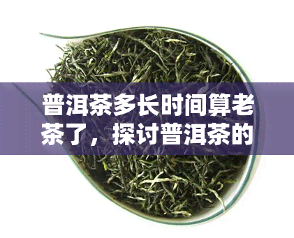 普洱茶多长时间算老茶了，探讨普洱茶的老化时间：多久算真正的老茶？