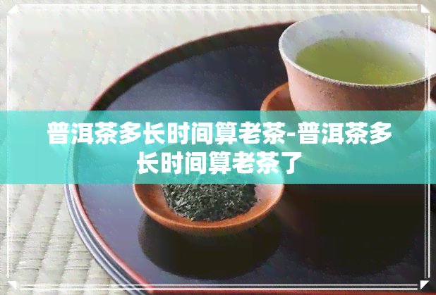 普洱茶多长时间算老茶-普洱茶多长时间算老茶了