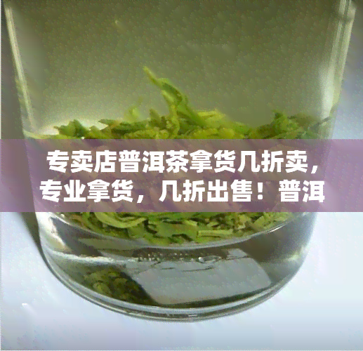 专卖店普洱茶拿货几折卖，专业拿货，几折出售！普洱茶专卖店特价促销