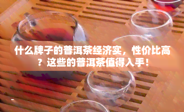 什么牌子的普洱茶经济实，性价比高？这些的普洱茶值得入手！