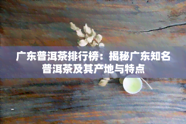 广东普洱茶排行榜：揭秘广东知名普洱茶及其产地与特点