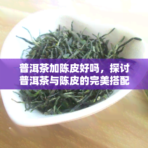 普洱茶加陈皮好吗，探讨普洱茶与陈皮的完美搭配：口感、功效全方位解析