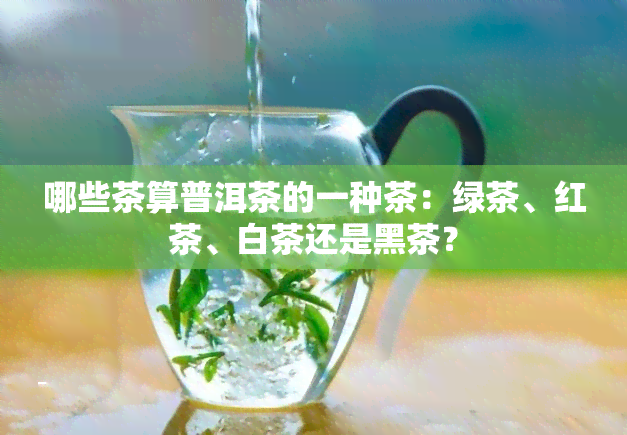 哪些茶算普洱茶的一种茶：绿茶、红茶、白茶还是黑茶？