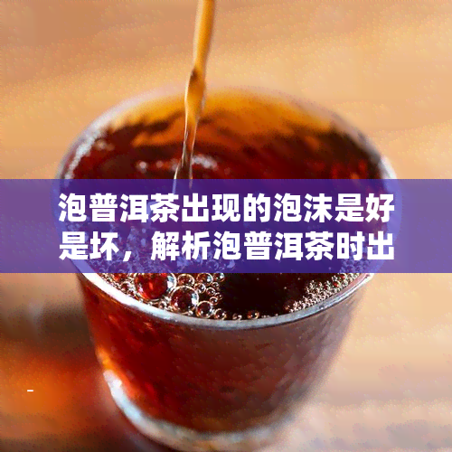 泡普洱茶出现的泡沫是好是坏，解析泡普洱茶时出现的泡沫：是好是坏？