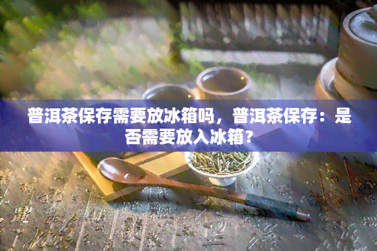 普洱茶保存需要放冰箱吗，普洱茶保存：是否需要放入冰箱？