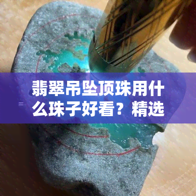 翡翠吊坠顶珠用什么珠子好看？精选图片与搭配建议