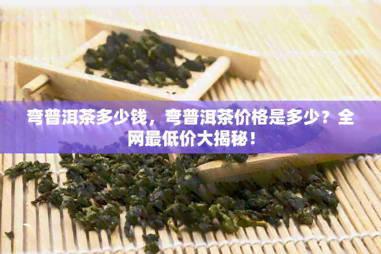 弯普洱茶多少钱，弯普洱茶价格是多少？全网更低价大揭秘！