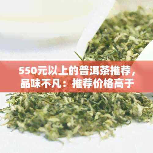 550元以上的普洱茶推荐，品味不凡：推荐价格高于550元的优质普洱茶