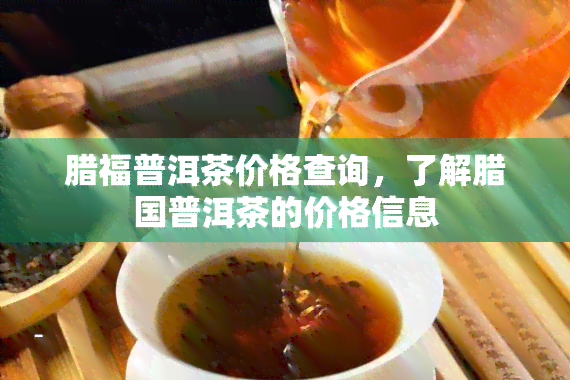 腊福普洱茶价格查询，了解腊国普洱茶的价格信息