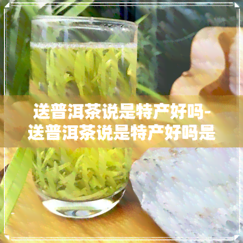 送普洱茶说是特产好吗-送普洱茶说是特产好吗是真的吗