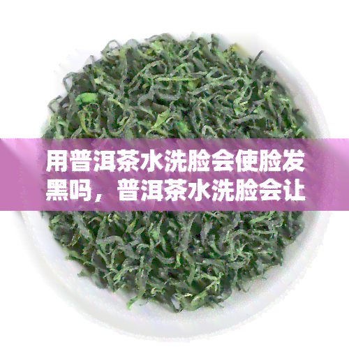 用普洱茶水洗脸会使脸发黑吗，普洱茶水洗脸会让皮肤变黑吗？