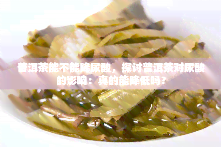 普洱茶能不能降尿酸，探讨普洱茶对尿酸的影响：真的能降低吗？