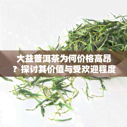 大益普洱茶为何价格高昂？探讨其价值与受欢迎程度