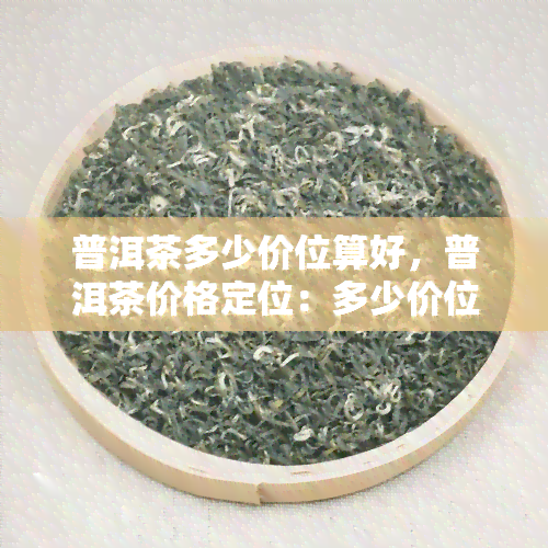 普洱茶多少价位算好，普洱茶价格定位：多少价位算是好的？