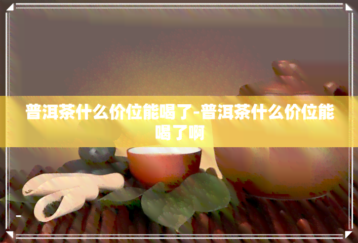 普洱茶什么价位能喝了-普洱茶什么价位能喝了啊