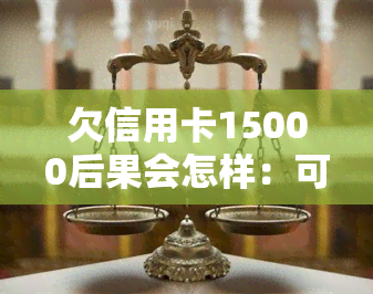 欠信用卡15000后果会怎样：可能面临刑事处罚和拘留