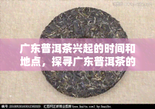 广东普洱茶兴起的时间和地点，探寻广东普洱茶的起源地与兴起时间