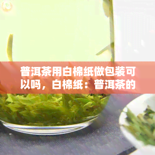 普洱茶用白棉纸做包装可以吗，白棉纸：普洱茶的理想包装选择？