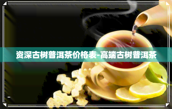 资深古树普洱茶价格表-高端古树普洱茶